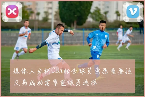 媒体人分析CBA转会球员意愿重要性交易成功需尊重球员选择