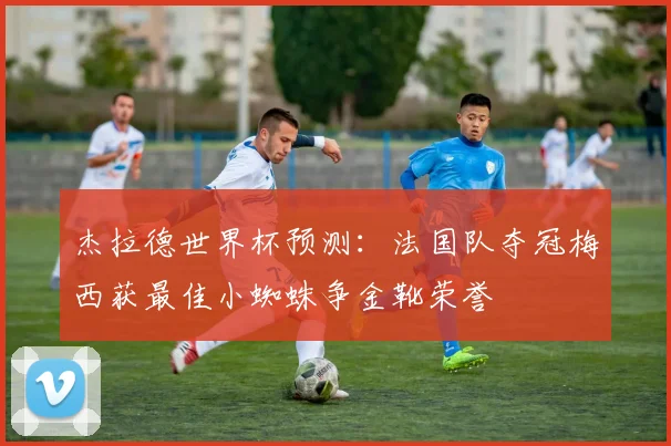 杰拉德世界杯预测：法国队夺冠梅西获最佳小蜘蛛争金靴荣誉