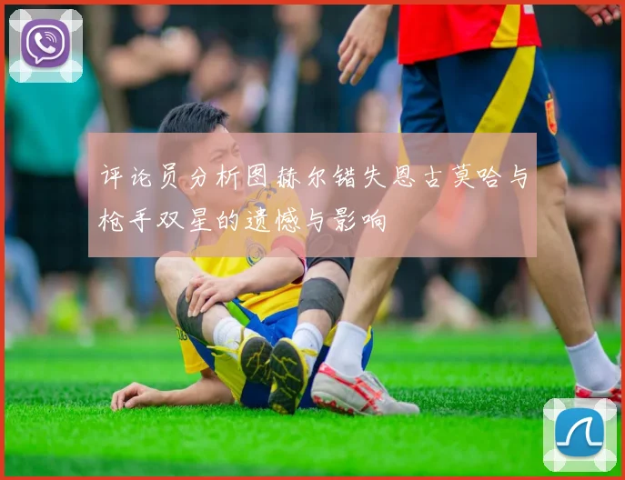 评论员分析图赫尔错失恩古莫哈与枪手双星的遗憾与影响