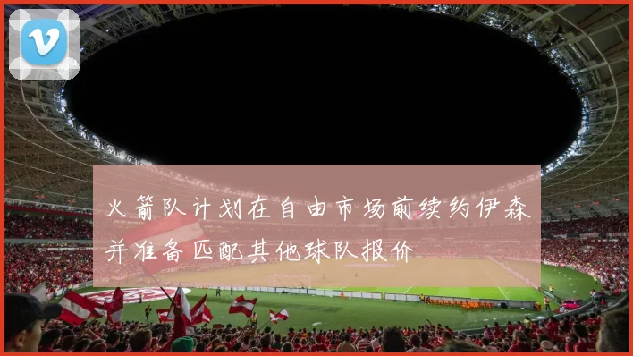 火箭队计划在自由市场前续约伊森并准备匹配其他球队报价