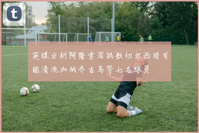 英媒分析阿隆索若执教切尔西将可能清洗加纳乔吉乌等七名球员