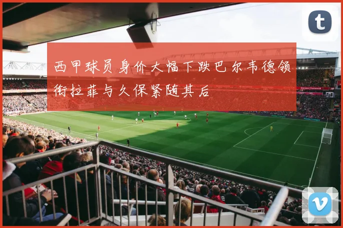 西甲球员身价大幅下跌巴尔韦德领衔拉菲与久保紧随其后