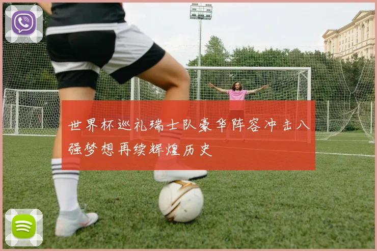 世界杯巡礼瑞士队豪华阵容冲击八强梦想再续辉煌历史