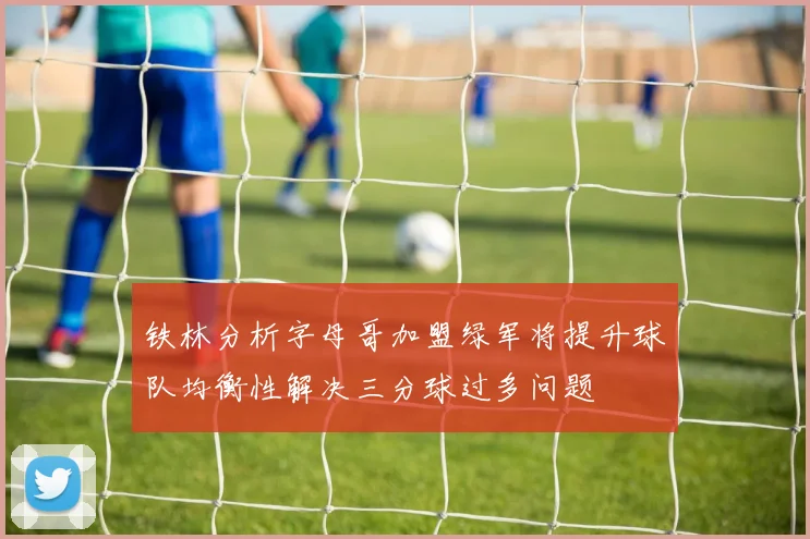 铁林分析字母哥加盟绿军将提升球队均衡性解决三分球过多问题