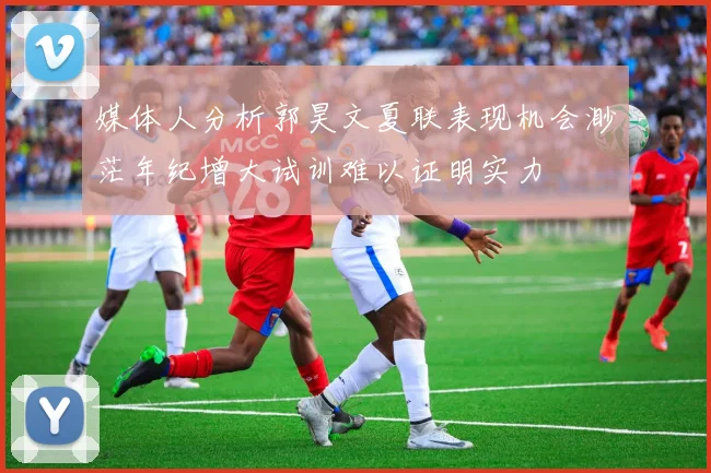 媒体人分析郭昊文夏联表现机会渺茫年纪增大试训难以证明实力