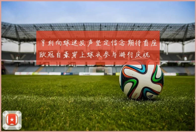 亨利向球迷发声坚定信念期待首座欧冠自豪穿上球衣参与游行庆祝
