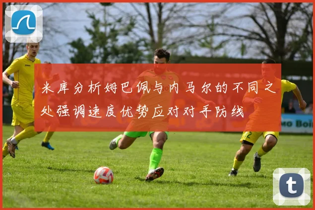 米库分析姆巴佩与内马尔的不同之处强调速度优势应对对手防线
