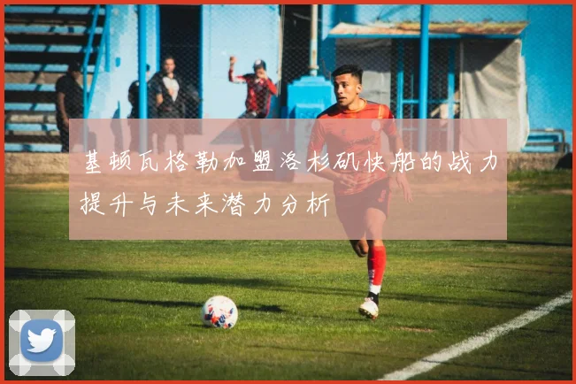 基顿瓦格勒加盟洛杉矶快船的战力提升与未来潜力分析