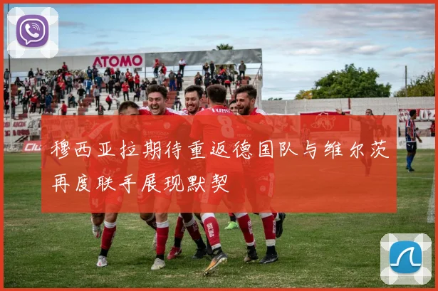 穆西亚拉期待重返德国队与维尔茨再度联手展现默契