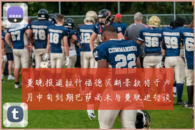曼晚报道拉什福德买断条款将于六月中旬到期巴萨尚未与曼联进行谈判
