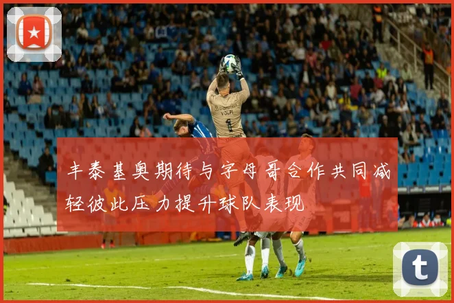 丰泰基奥期待与字母哥合作共同减轻彼此压力提升球队表现
