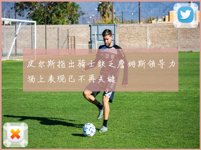 皮尔斯指出骑士缺乏詹姆斯领导力场上表现已不再关键