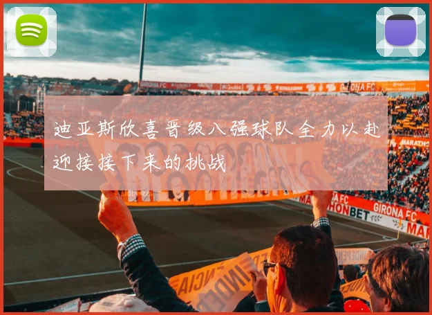 迪亚斯欣喜晋级八强球队全力以赴迎接接下来的挑战